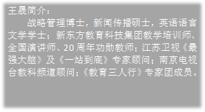 王晟简介:战略管理博士,新闻传播硕士,英语语言文学学士;新东方教育科技集团教学培训师、全国演讲师、20周年功勋教师;江苏卫视《最强大脑》及《一站到底》专家顾问;南京电视台教科频道顾问;《教育三人行》专家团成员。