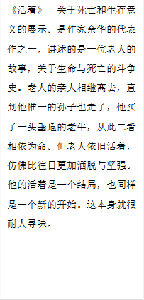 《活着》—关于死亡和生存意义的展示。是作家余华的代表作之一,讲述的是一位老人的故事,关于生命与死亡的斗争史。老人的亲人相继离去,直到他惟一的孙子也走了,他买了一头垂危的老牛,从此二者相依为命。但老人依旧活着,仿佛比往日更加洒脱与坚强。他的活着是一个结局,也同样是一个新的开始。这本身就很耐人寻味。
